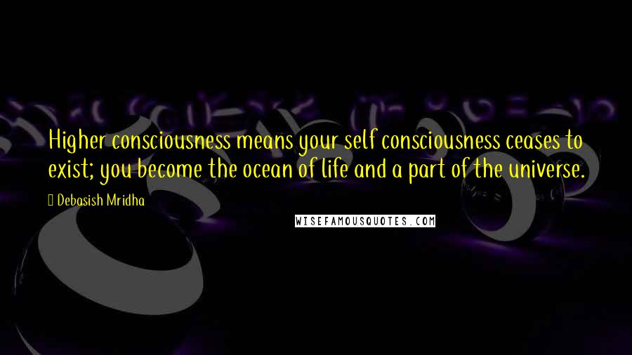 Debasish Mridha Quotes: Higher consciousness means your self consciousness ceases to exist; you become the ocean of life and a part of the universe.