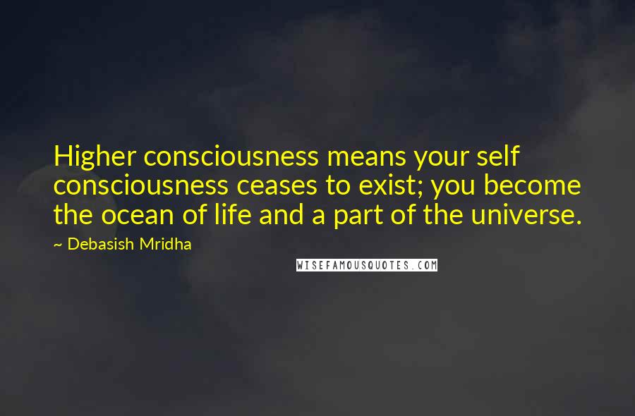 Debasish Mridha Quotes: Higher consciousness means your self consciousness ceases to exist; you become the ocean of life and a part of the universe.