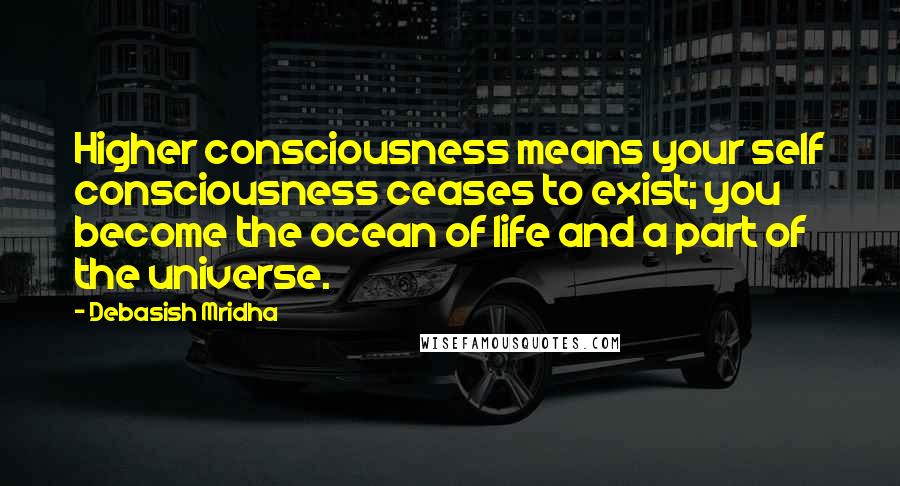 Debasish Mridha Quotes: Higher consciousness means your self consciousness ceases to exist; you become the ocean of life and a part of the universe.