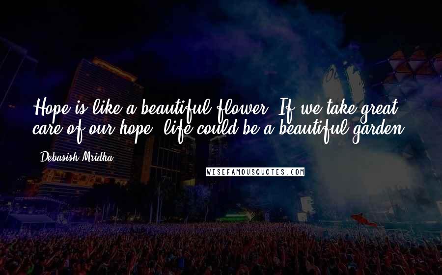 Debasish Mridha Quotes: Hope is like a beautiful flower. If we take great care of our hope, life could be a beautiful garden.