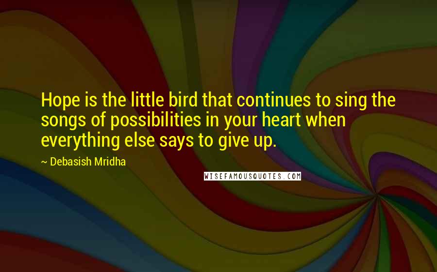 Debasish Mridha Quotes: Hope is the little bird that continues to sing the songs of possibilities in your heart when everything else says to give up.