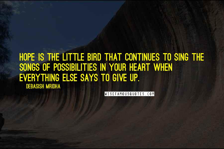 Debasish Mridha Quotes: Hope is the little bird that continues to sing the songs of possibilities in your heart when everything else says to give up.