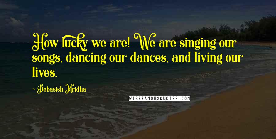 Debasish Mridha Quotes: How lucky we are! We are singing our songs, dancing our dances, and living our lives.