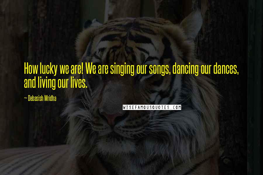 Debasish Mridha Quotes: How lucky we are! We are singing our songs, dancing our dances, and living our lives.
