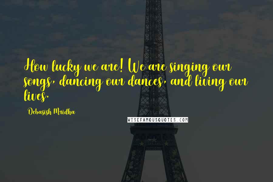 Debasish Mridha Quotes: How lucky we are! We are singing our songs, dancing our dances, and living our lives.