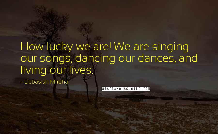 Debasish Mridha Quotes: How lucky we are! We are singing our songs, dancing our dances, and living our lives.