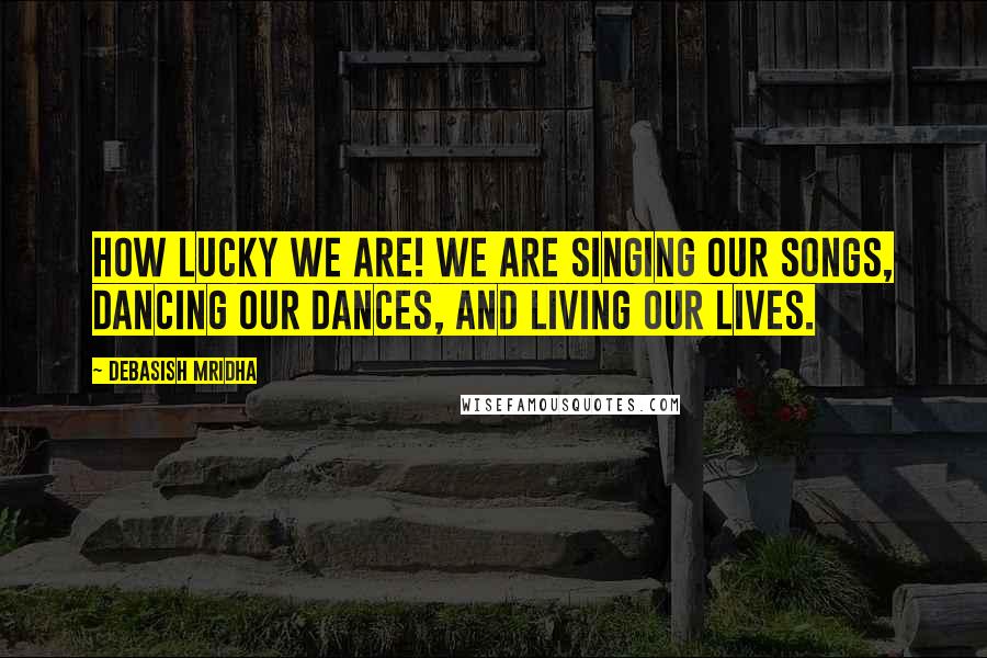 Debasish Mridha Quotes: How lucky we are! We are singing our songs, dancing our dances, and living our lives.