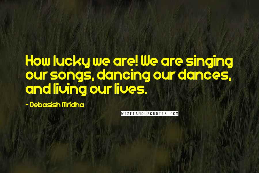 Debasish Mridha Quotes: How lucky we are! We are singing our songs, dancing our dances, and living our lives.