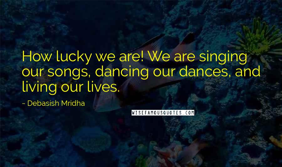 Debasish Mridha Quotes: How lucky we are! We are singing our songs, dancing our dances, and living our lives.