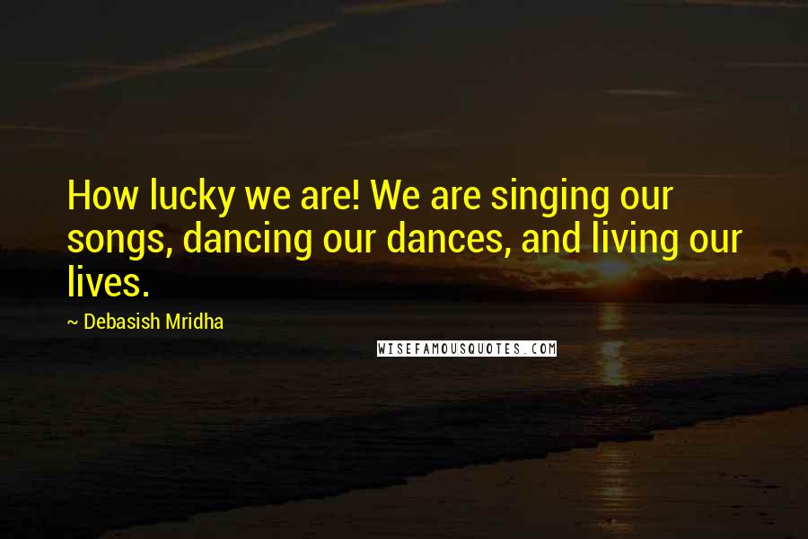 Debasish Mridha Quotes: How lucky we are! We are singing our songs, dancing our dances, and living our lives.