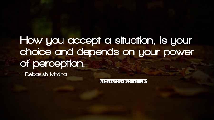 Debasish Mridha Quotes: How you accept a situation, is your choice and depends on your power of perception.