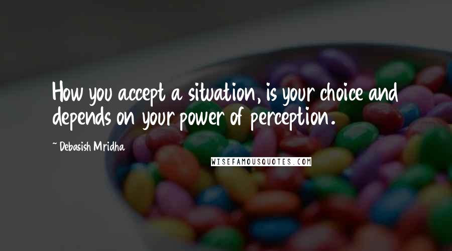 Debasish Mridha Quotes: How you accept a situation, is your choice and depends on your power of perception.