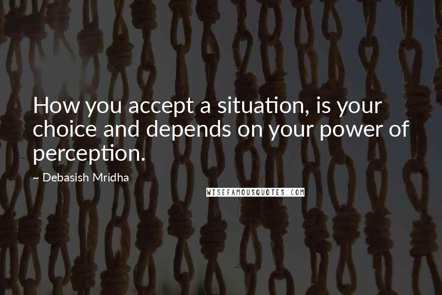Debasish Mridha Quotes: How you accept a situation, is your choice and depends on your power of perception.