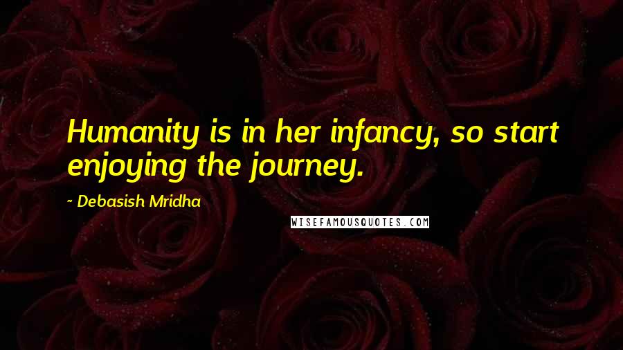 Debasish Mridha Quotes: Humanity is in her infancy, so start enjoying the journey.