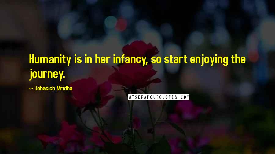 Debasish Mridha Quotes: Humanity is in her infancy, so start enjoying the journey.