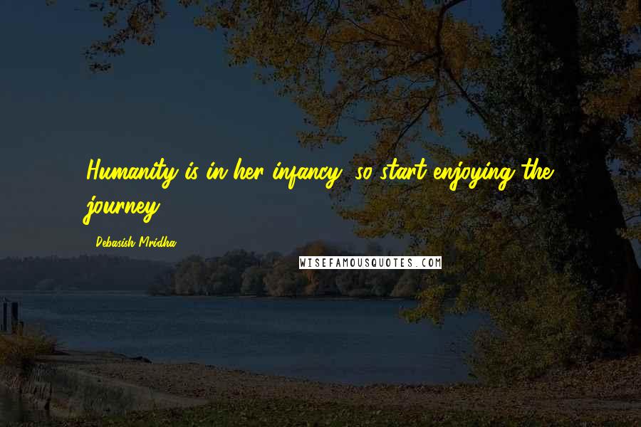 Debasish Mridha Quotes: Humanity is in her infancy, so start enjoying the journey.