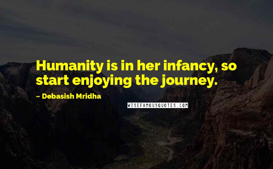 Debasish Mridha Quotes: Humanity is in her infancy, so start enjoying the journey.