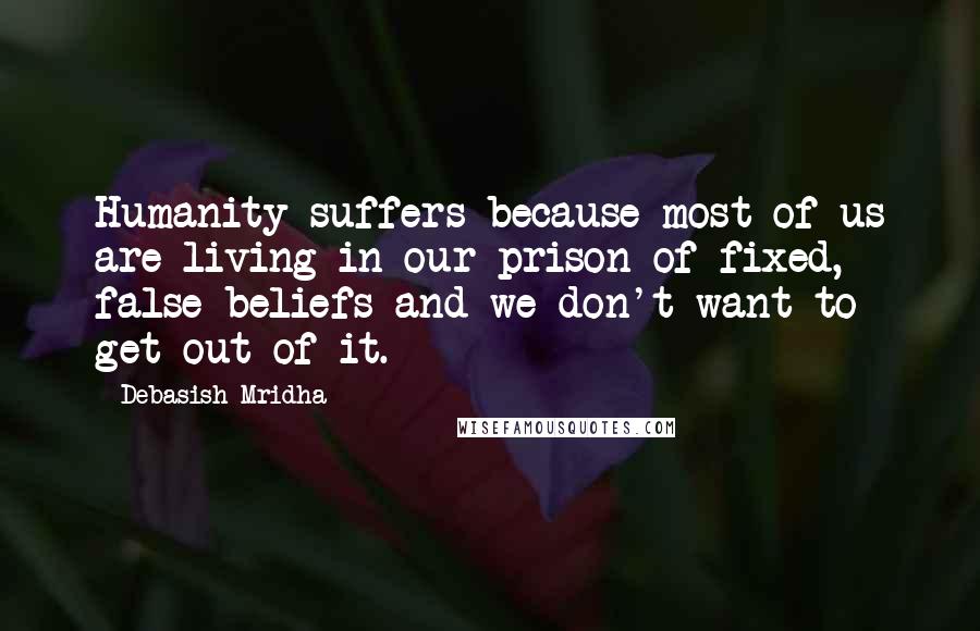 Debasish Mridha Quotes: Humanity suffers because most of us are living in our prison of fixed, false beliefs and we don't want to get out of it.