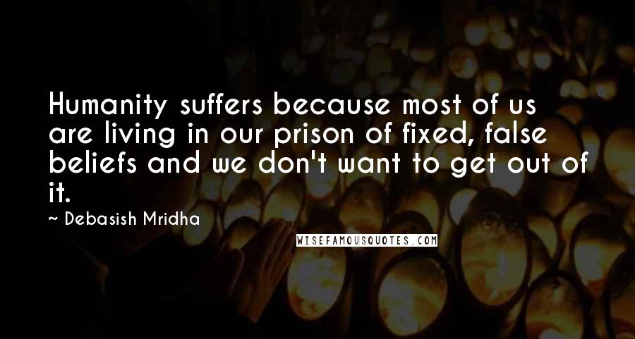 Debasish Mridha Quotes: Humanity suffers because most of us are living in our prison of fixed, false beliefs and we don't want to get out of it.