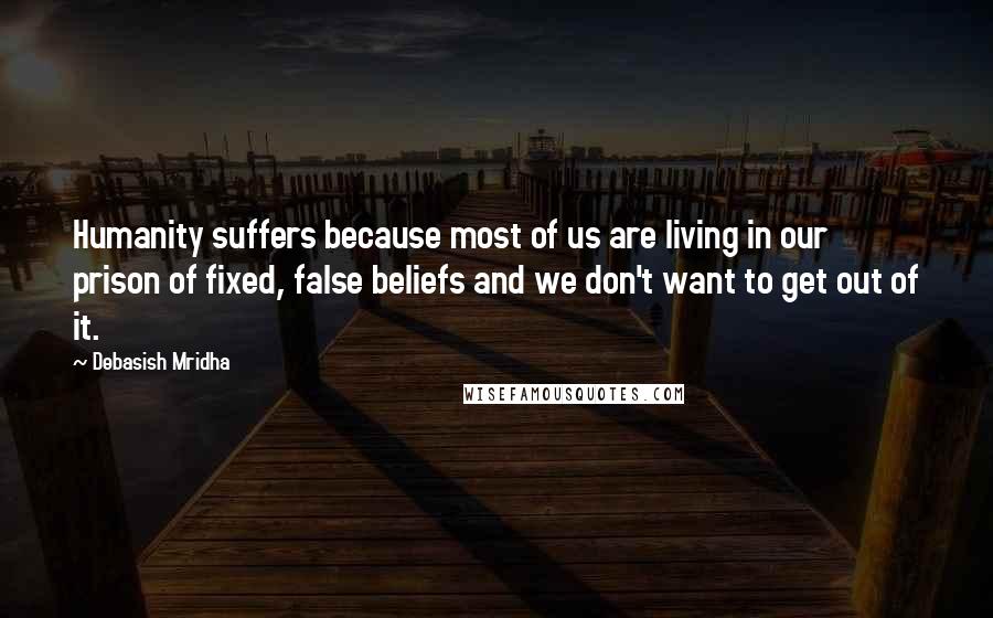 Debasish Mridha Quotes: Humanity suffers because most of us are living in our prison of fixed, false beliefs and we don't want to get out of it.