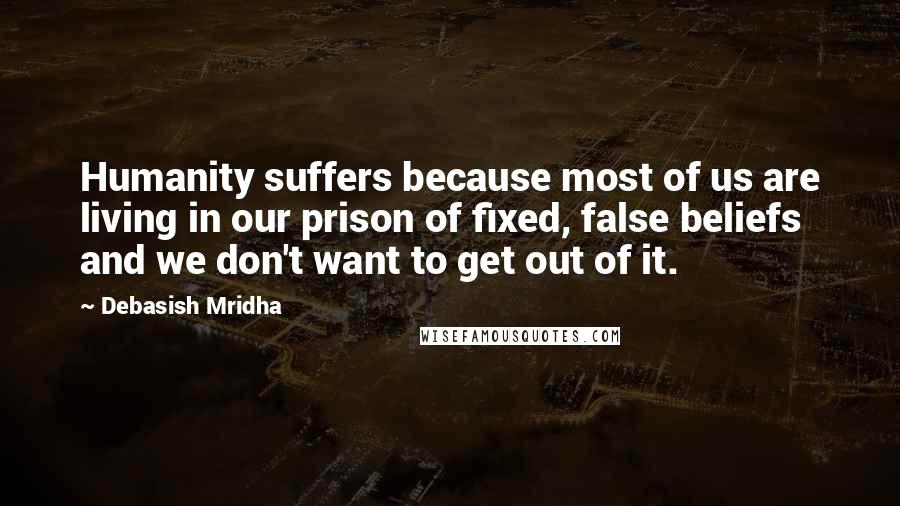 Debasish Mridha Quotes: Humanity suffers because most of us are living in our prison of fixed, false beliefs and we don't want to get out of it.