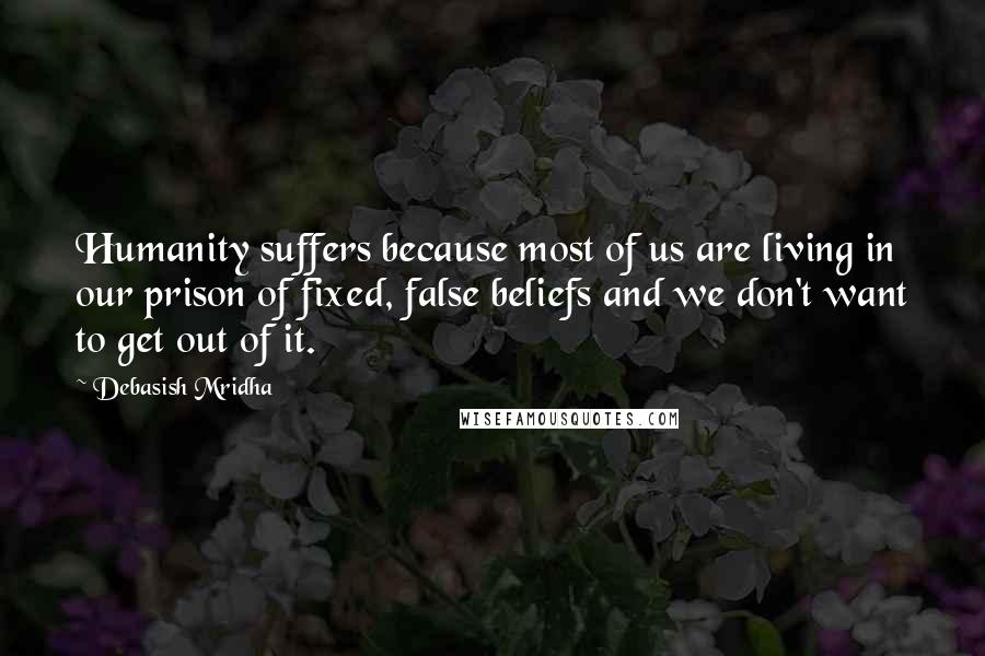 Debasish Mridha Quotes: Humanity suffers because most of us are living in our prison of fixed, false beliefs and we don't want to get out of it.