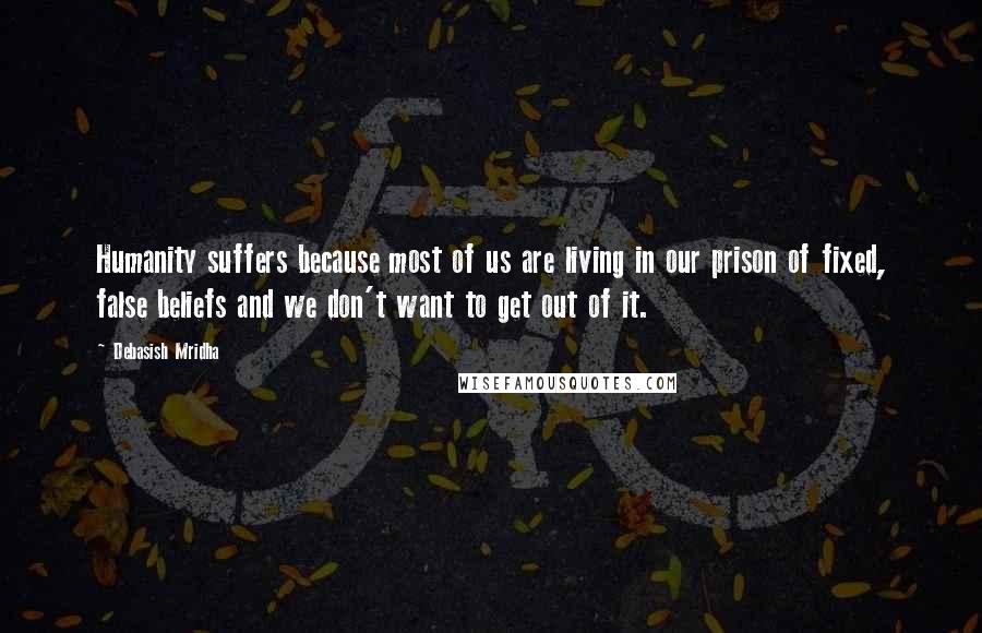 Debasish Mridha Quotes: Humanity suffers because most of us are living in our prison of fixed, false beliefs and we don't want to get out of it.