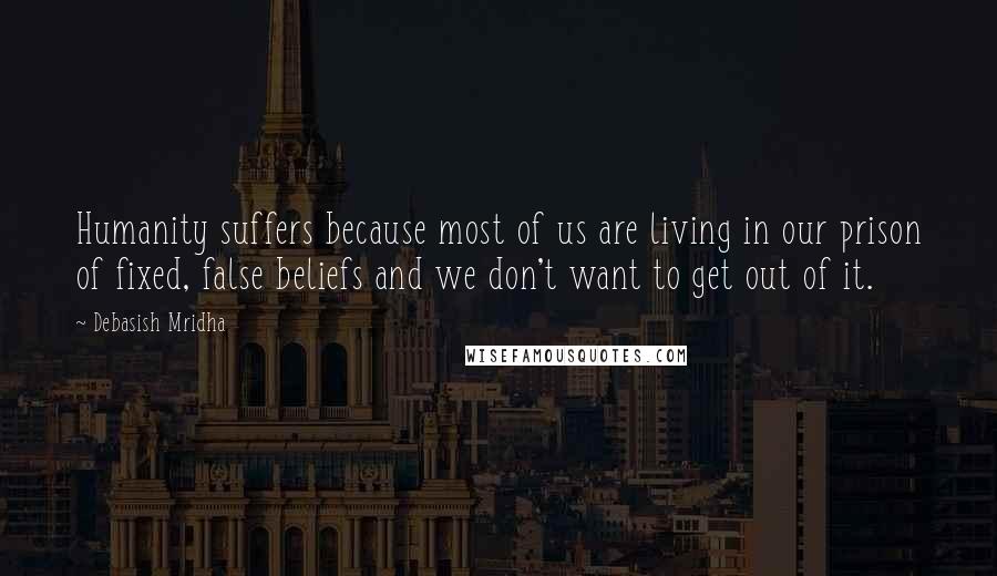 Debasish Mridha Quotes: Humanity suffers because most of us are living in our prison of fixed, false beliefs and we don't want to get out of it.