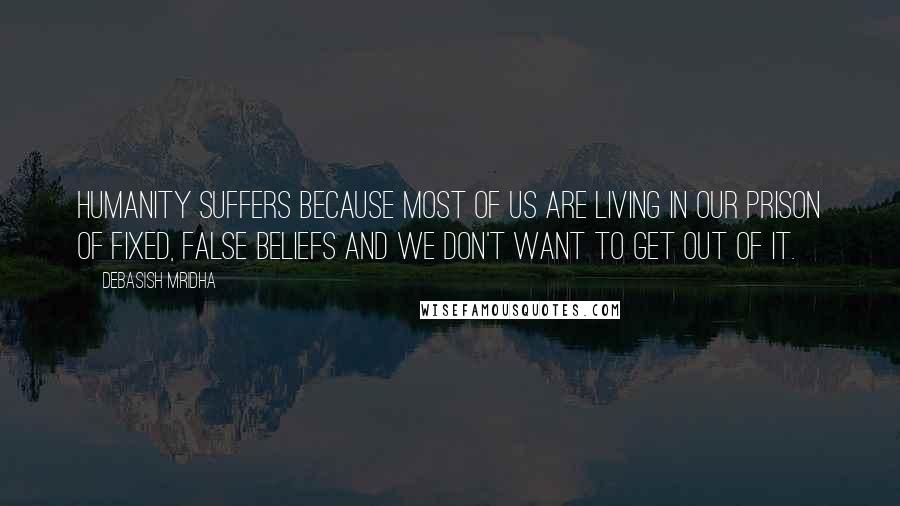 Debasish Mridha Quotes: Humanity suffers because most of us are living in our prison of fixed, false beliefs and we don't want to get out of it.