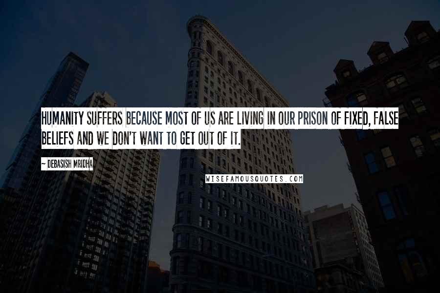 Debasish Mridha Quotes: Humanity suffers because most of us are living in our prison of fixed, false beliefs and we don't want to get out of it.