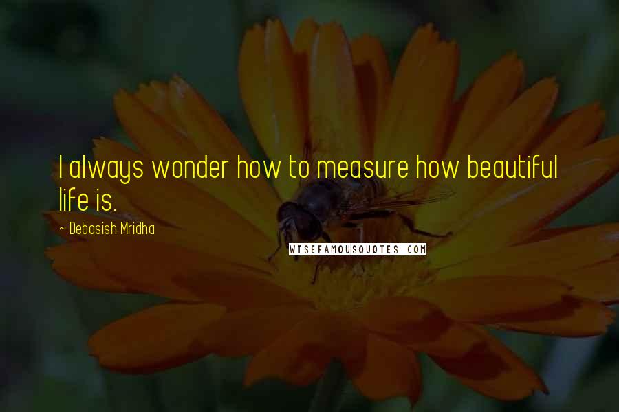 Debasish Mridha Quotes: I always wonder how to measure how beautiful life is.