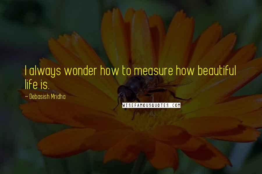 Debasish Mridha Quotes: I always wonder how to measure how beautiful life is.