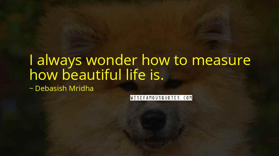 Debasish Mridha Quotes: I always wonder how to measure how beautiful life is.
