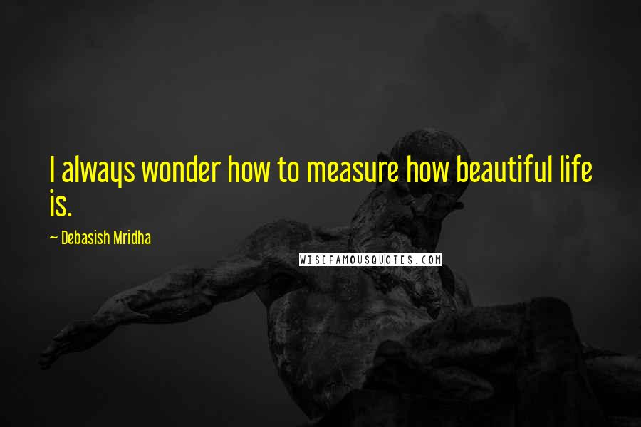 Debasish Mridha Quotes: I always wonder how to measure how beautiful life is.