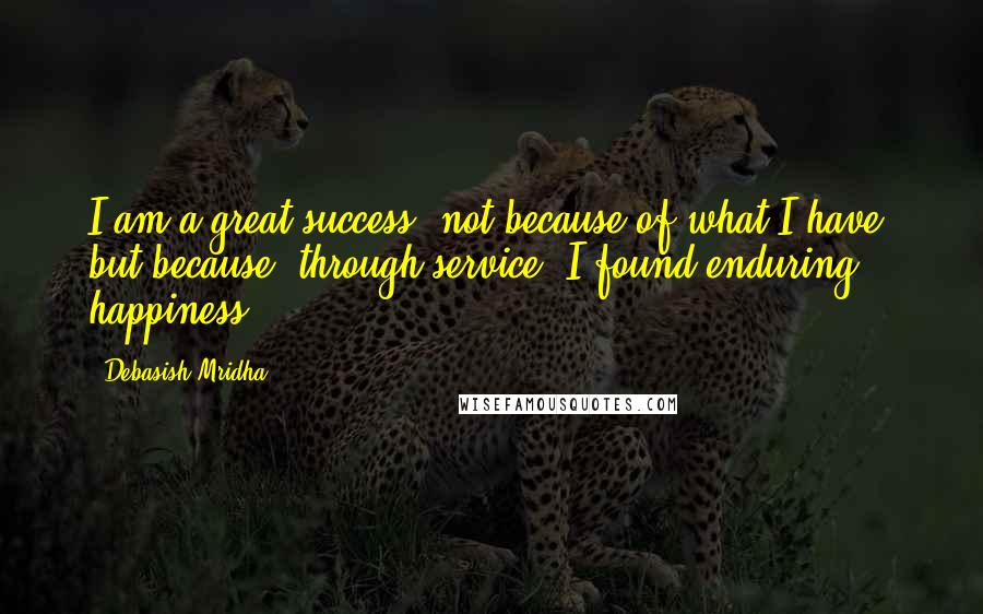 Debasish Mridha Quotes: I am a great success, not because of what I have, but because, through service, I found enduring happiness.
