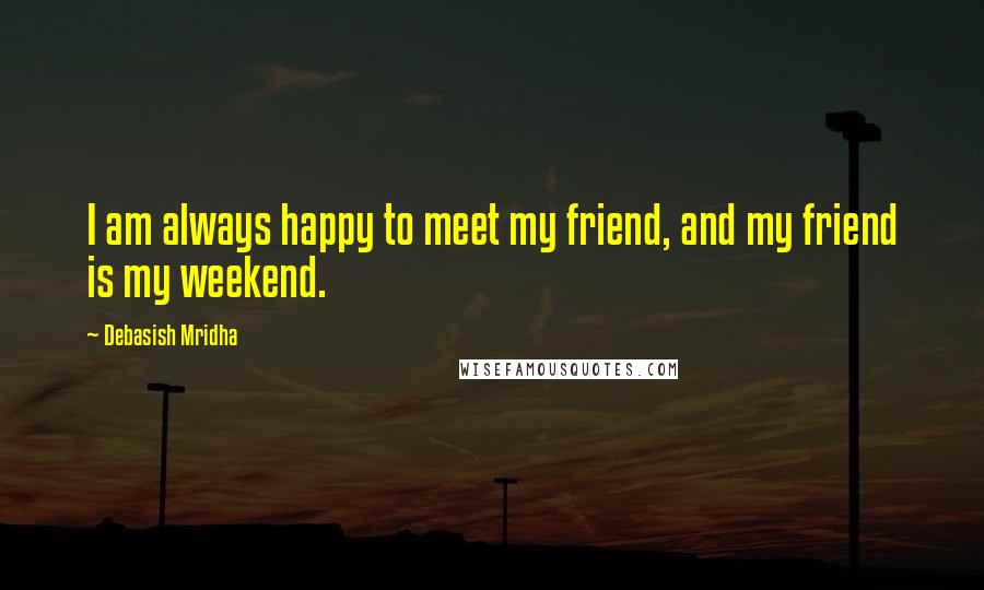 Debasish Mridha Quotes: I am always happy to meet my friend, and my friend is my weekend.