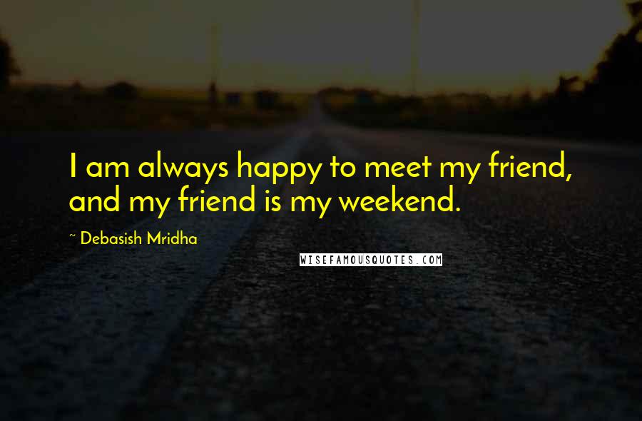 Debasish Mridha Quotes: I am always happy to meet my friend, and my friend is my weekend.