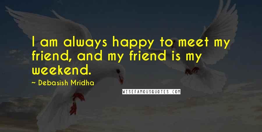 Debasish Mridha Quotes: I am always happy to meet my friend, and my friend is my weekend.