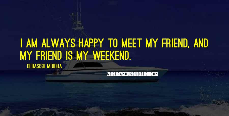 Debasish Mridha Quotes: I am always happy to meet my friend, and my friend is my weekend.