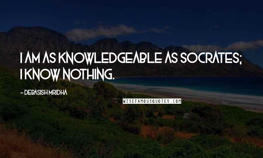 Debasish Mridha Quotes: I am as knowledgeable as Socrates; I know nothing.