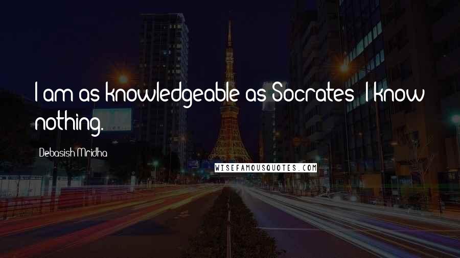Debasish Mridha Quotes: I am as knowledgeable as Socrates; I know nothing.