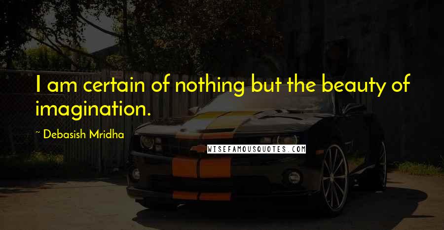 Debasish Mridha Quotes: I am certain of nothing but the beauty of imagination.