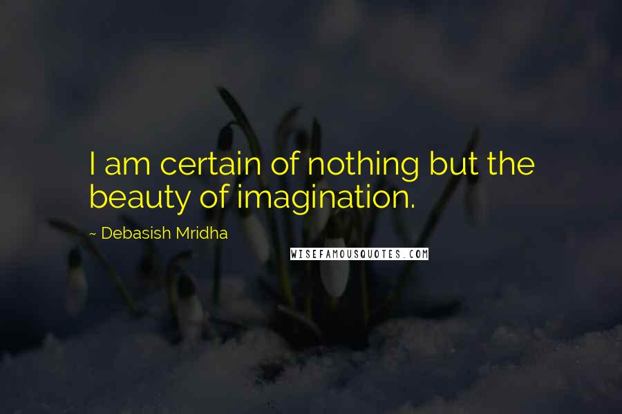 Debasish Mridha Quotes: I am certain of nothing but the beauty of imagination.