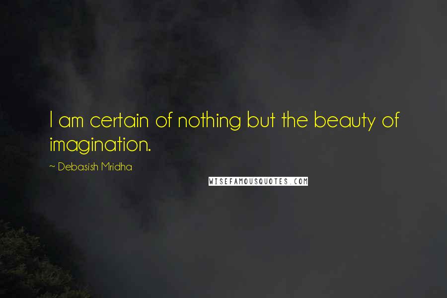 Debasish Mridha Quotes: I am certain of nothing but the beauty of imagination.