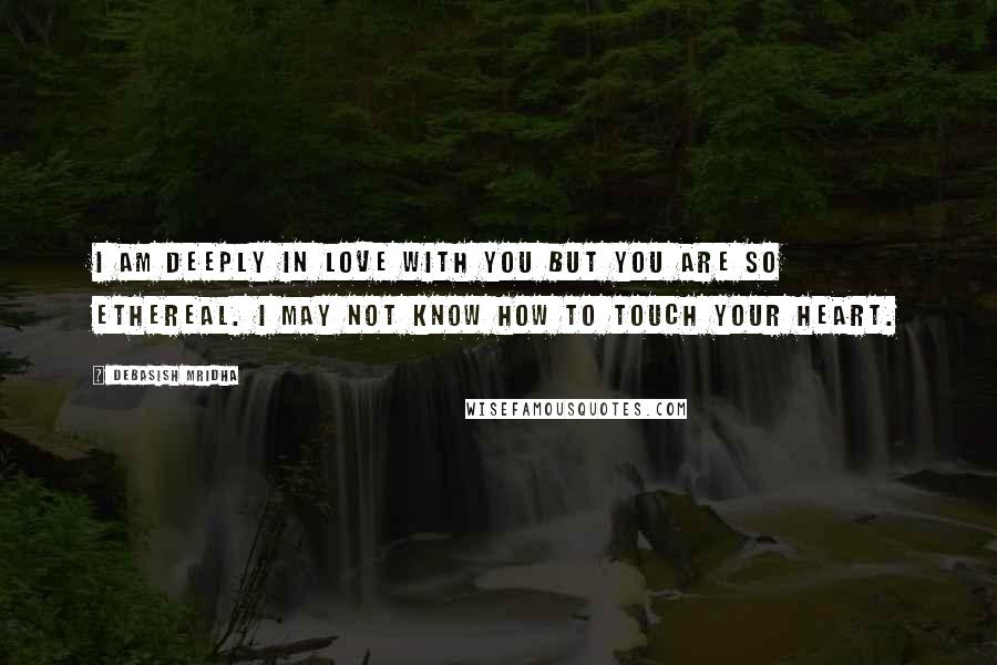 Debasish Mridha Quotes: I am deeply in love with you but you are so ethereal. I may not know how to touch your heart.