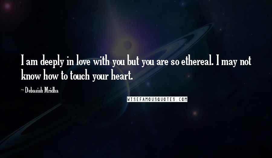 Debasish Mridha Quotes: I am deeply in love with you but you are so ethereal. I may not know how to touch your heart.