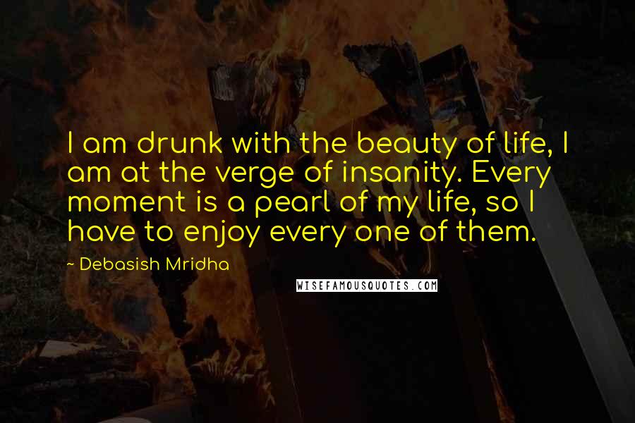 Debasish Mridha Quotes: I am drunk with the beauty of life, I am at the verge of insanity. Every moment is a pearl of my life, so I have to enjoy every one of them.