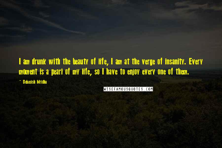 Debasish Mridha Quotes: I am drunk with the beauty of life, I am at the verge of insanity. Every moment is a pearl of my life, so I have to enjoy every one of them.