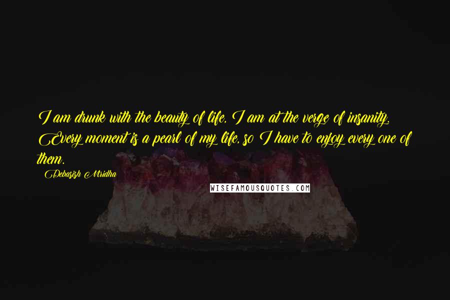 Debasish Mridha Quotes: I am drunk with the beauty of life, I am at the verge of insanity. Every moment is a pearl of my life, so I have to enjoy every one of them.