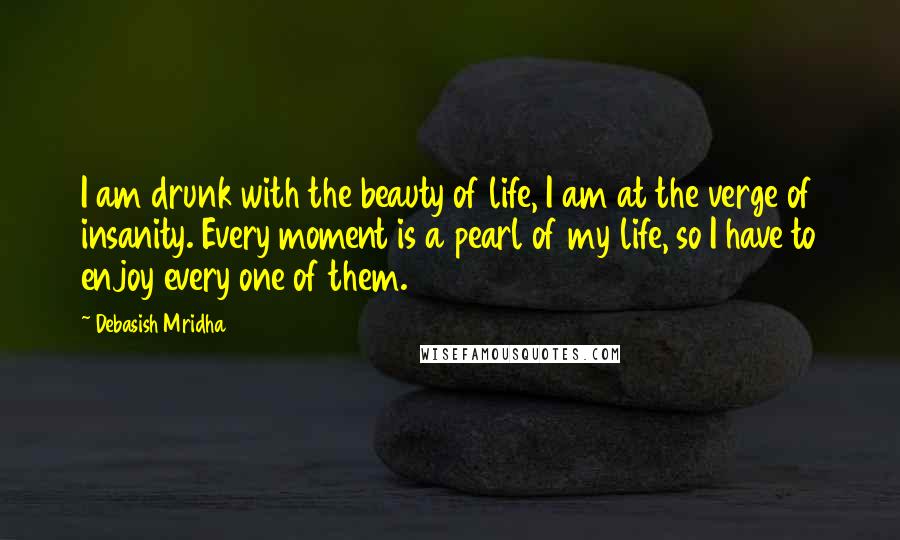 Debasish Mridha Quotes: I am drunk with the beauty of life, I am at the verge of insanity. Every moment is a pearl of my life, so I have to enjoy every one of them.